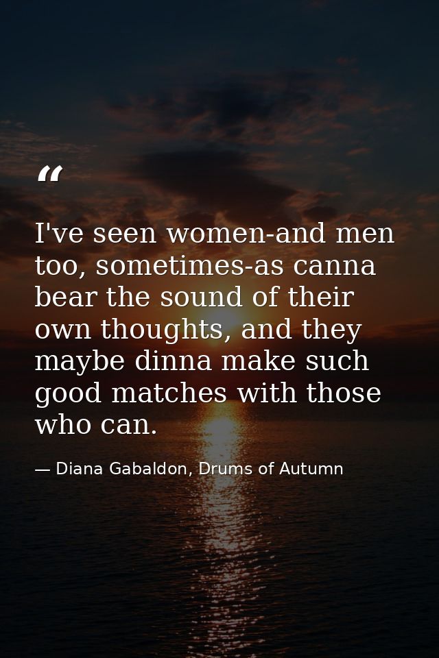I've seen women-and men too, sometimes-as canna bear the sound of their own thoughts, and they maybe dinna make such goo — Diana Gabaldon, Drums of Autumn