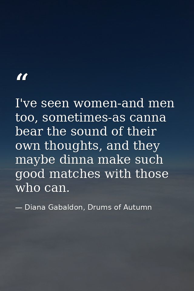 I've seen women-and men too, sometimes-as canna bear the sound of their own thoughts, and they maybe dinna make such goo — Diana Gabaldon, Drums of Autumn