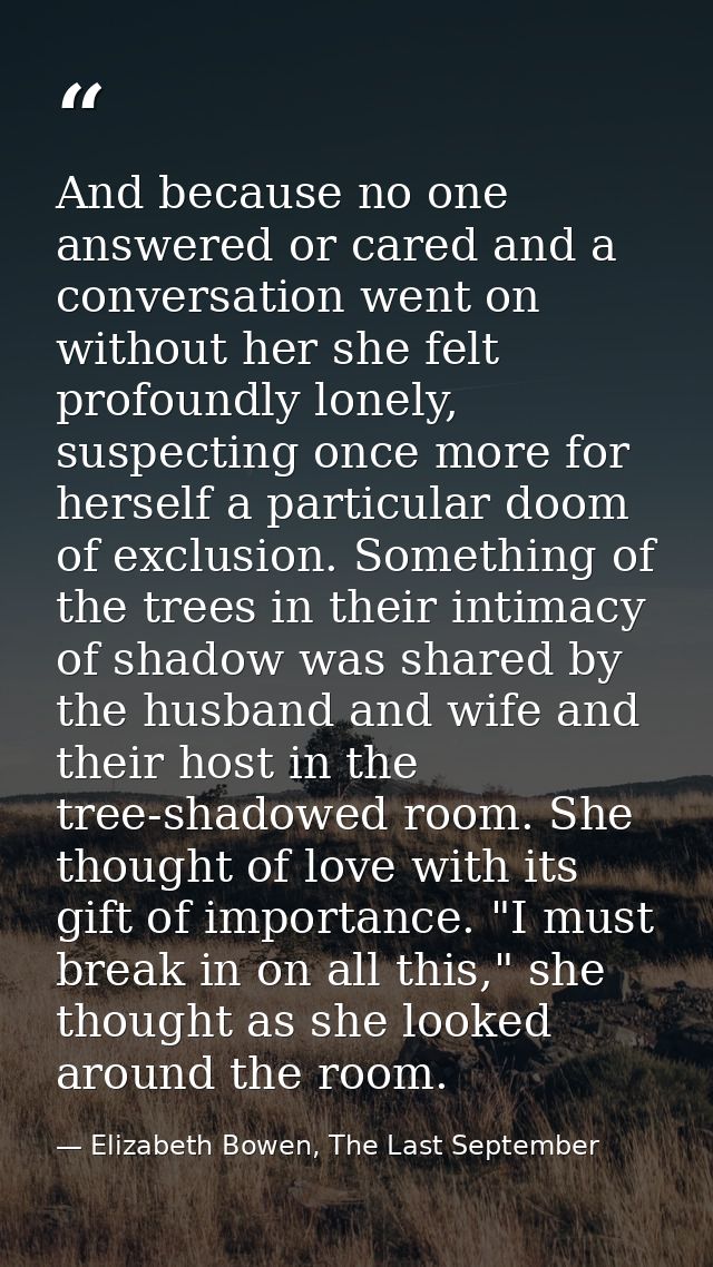 And because no one answered or cared and a conversation went on without her she felt profoundly lonely, suspecting once  — Elizabeth Bowen, The Last September