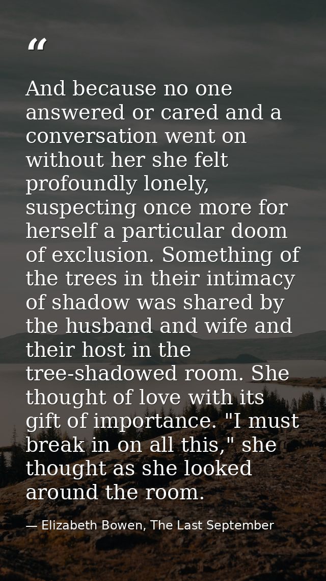 And because no one answered or cared and a conversation went on without her she felt profoundly lonely, suspecting once  — Elizabeth Bowen, The Last September