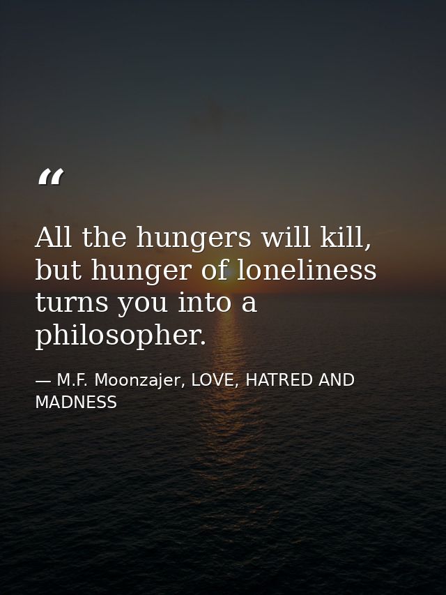 All the hungers will kill, but hunger of loneliness turns you into a philosopher. — M.F. Moonzajer, LOVE, HATRED AND MADNESS