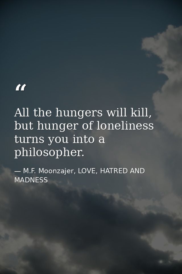 All the hungers will kill, but hunger of loneliness turns you into a philosopher. — M.F. Moonzajer, LOVE, HATRED AND MADNESS