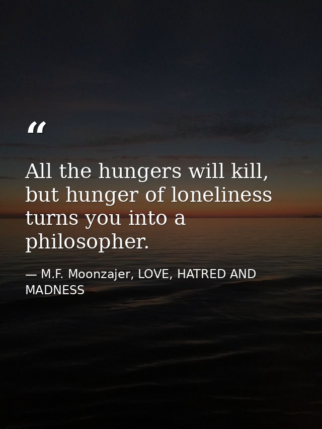 All the hungers will kill, but hunger of loneliness turns you into a philosopher. — M.F. Moonzajer, LOVE, HATRED AND MADNESS