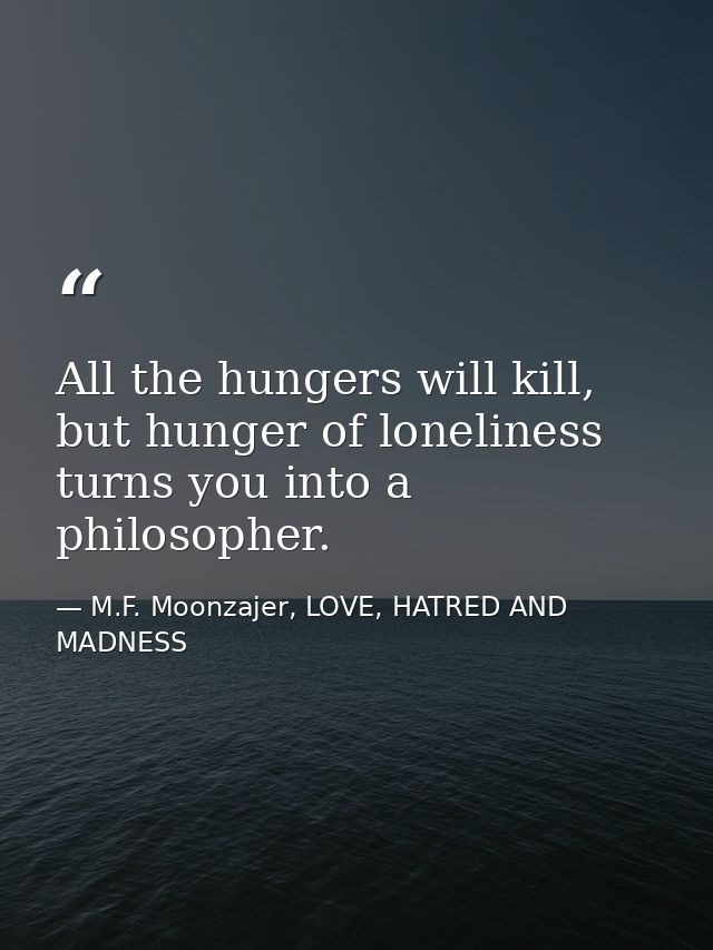 All the hungers will kill, but hunger of loneliness turns you into a philosopher. — M.F. Moonzajer, LOVE, HATRED AND MADNESS