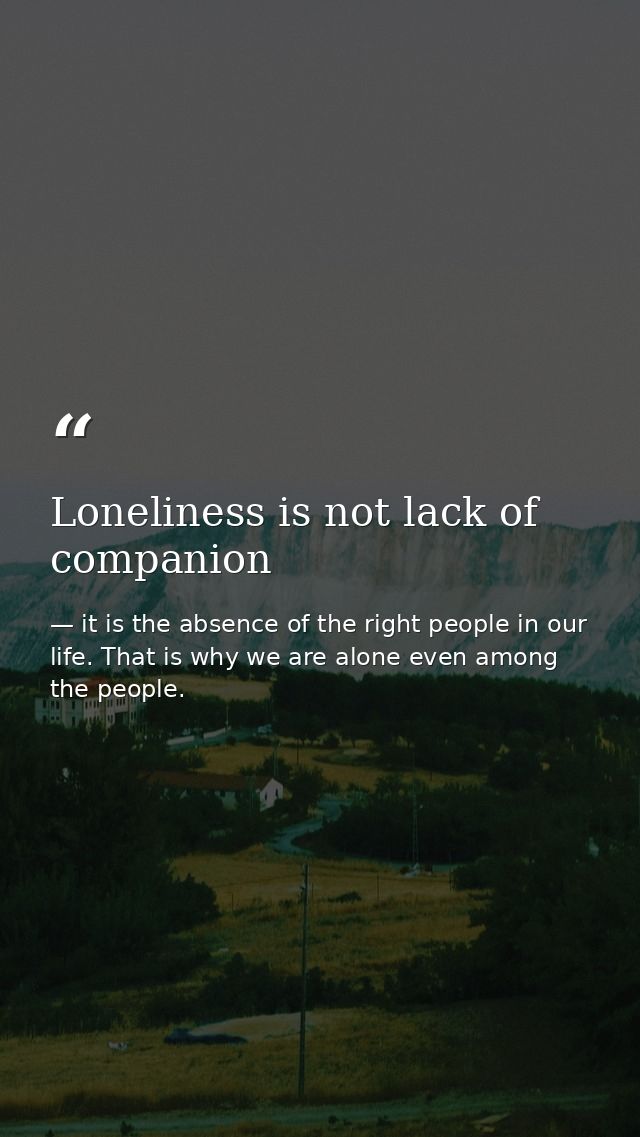 Loneliness is not lack of companion — it is the absence of the right people in our life. That is why we are alone even among the people.