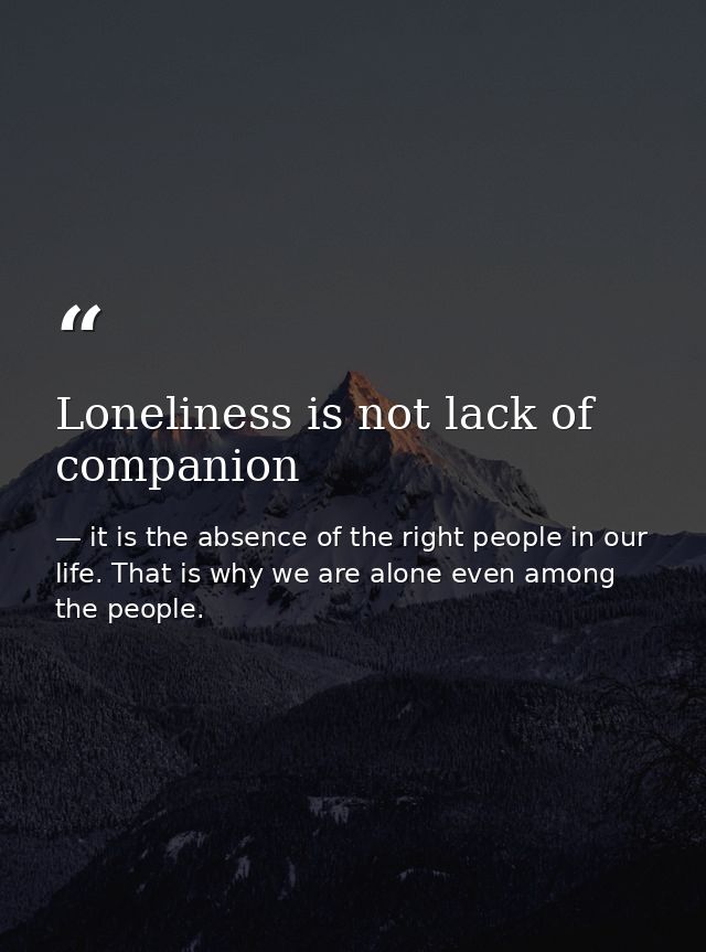Loneliness is not lack of companion — it is the absence of the right people in our life. That is why we are alone even among the people.