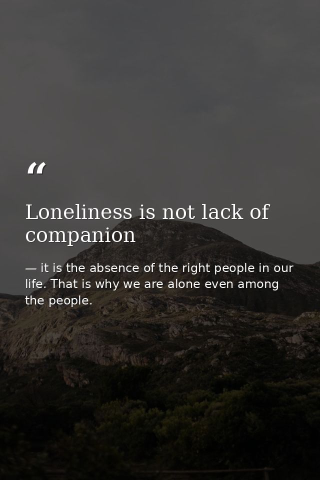 Loneliness is not lack of companion — it is the absence of the right people in our life. That is why we are alone even among the people.