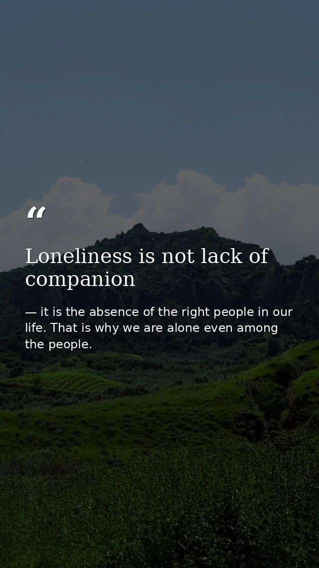 Loneliness is not lack of companion — it is the absence of the right people in our life. That is why we are alone even among the people.