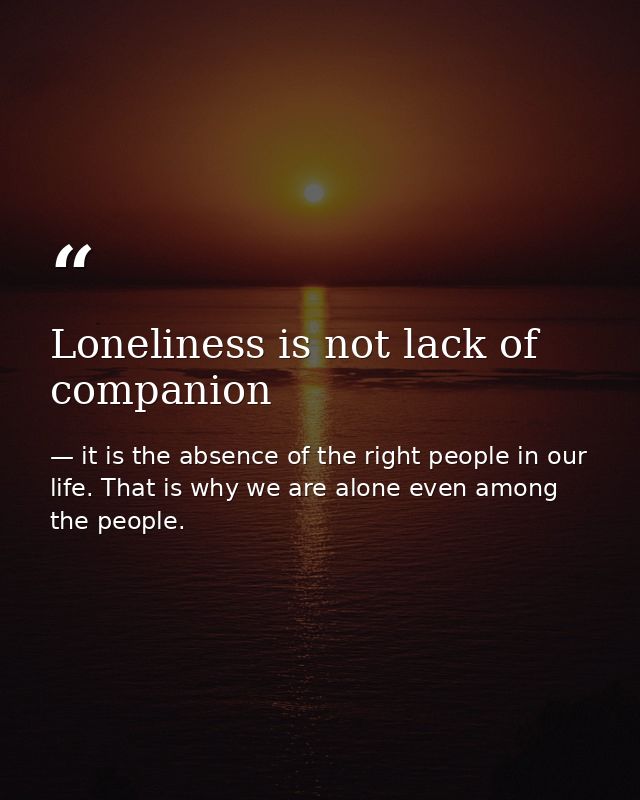 Loneliness is not lack of companion — it is the absence of the right people in our life. That is why we are alone even among the people.