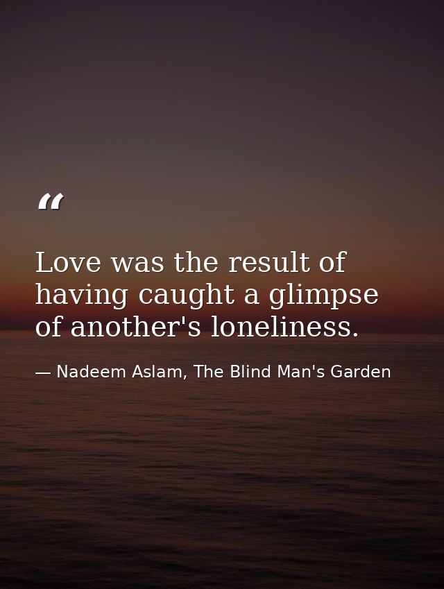 Love was the result of having caught a glimpse of another's loneliness. — Nadeem Aslam, The Blind Man's Garden