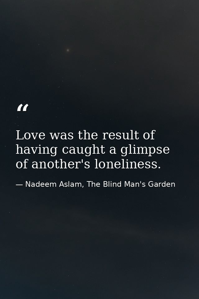Love was the result of having caught a glimpse of another's loneliness. — Nadeem Aslam, The Blind Man's Garden