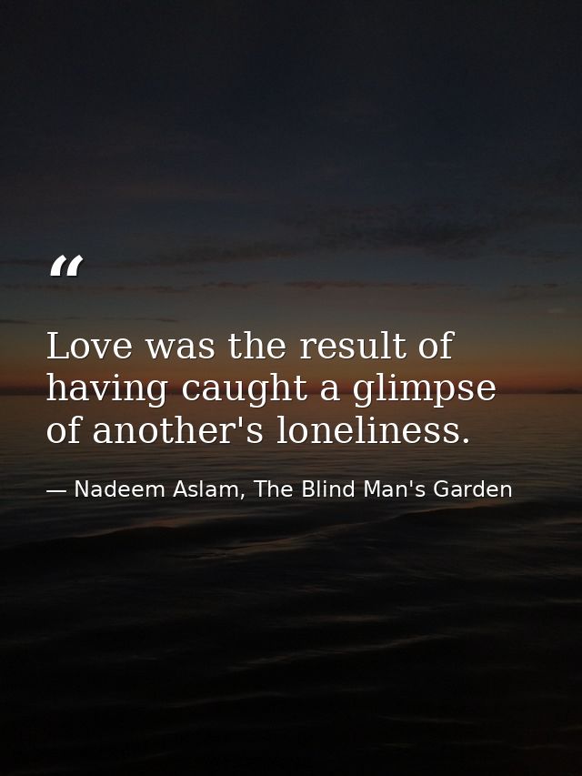 Love was the result of having caught a glimpse of another's loneliness. — Nadeem Aslam, The Blind Man's Garden