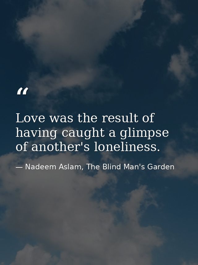 Love was the result of having caught a glimpse of another's loneliness. — Nadeem Aslam, The Blind Man's Garden