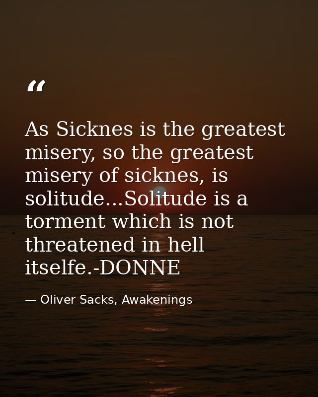 As Sicknes is the greatest misery, so the greatest misery of sicknes, is solitude...Solitude is a torment which is not t — Oliver Sacks, Awakenings