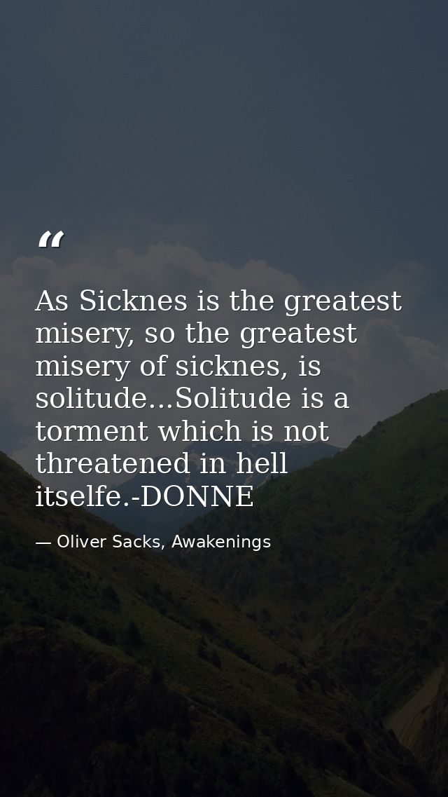 As Sicknes is the greatest misery, so the greatest misery of sicknes, is solitude...Solitude is a torment which is not t — Oliver Sacks, Awakenings