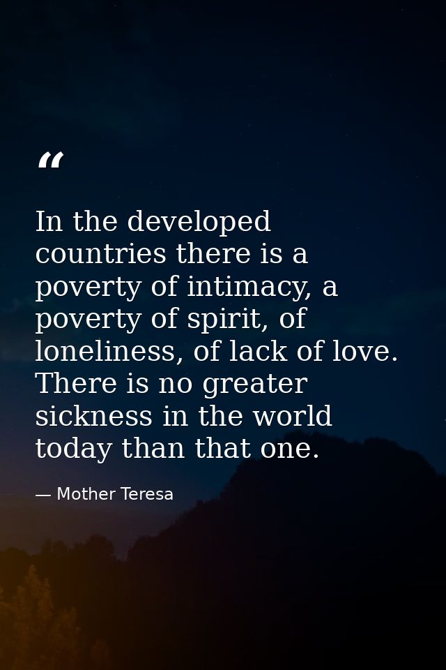 In the developed countries there is a poverty of intimacy, a poverty of spirit, of loneliness, of lack of love. There is — Mother Teresa