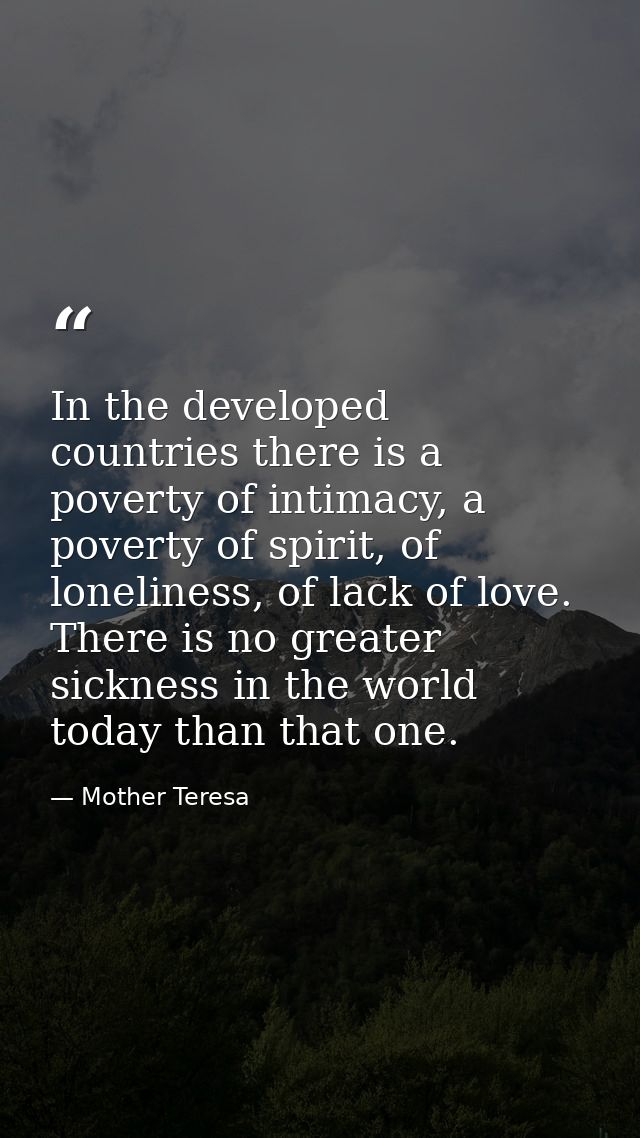 In the developed countries there is a poverty of intimacy, a poverty of spirit, of loneliness, of lack of love. There is — Mother Teresa