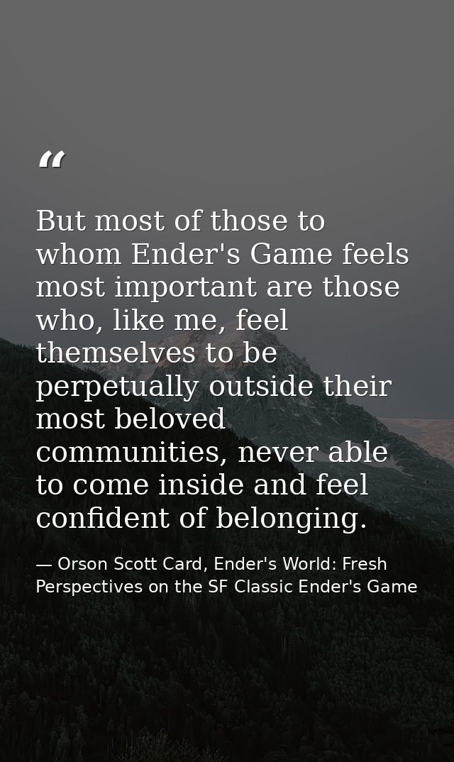 But most of those to whom Ender's Game feels most important are those who, like me, feel themselves to be perpetually ou — Orson Scott Card, Ender's World: Fresh Perspectives on the SF Classic Ender's Game