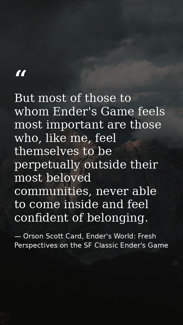 But most of those to whom Ender's Game feels most important are those who, like me, feel themselves to be perpetually ou — Orson Scott Card, Ender's World: Fresh Perspectives on the SF Classic Ender's Game