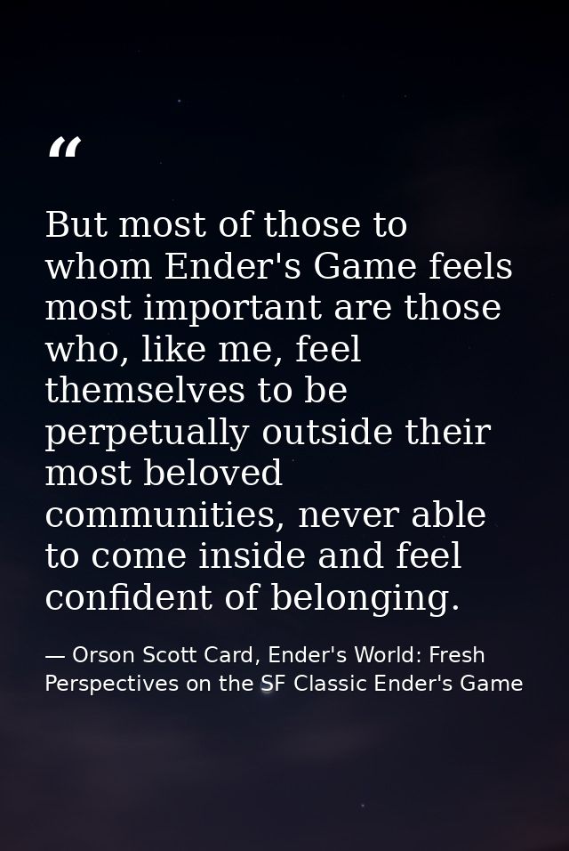 But most of those to whom Ender's Game feels most important are those who, like me, feel themselves to be perpetually ou — Orson Scott Card, Ender's World: Fresh Perspectives on the SF Classic Ender's Game
