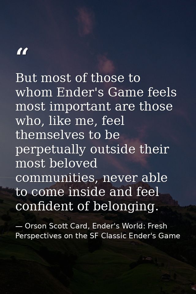 But most of those to whom Ender's Game feels most important are those who, like me, feel themselves to be perpetually ou — Orson Scott Card, Ender's World: Fresh Perspectives on the SF Classic Ender's Game