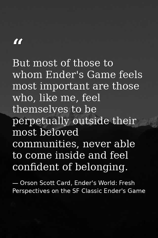 But most of those to whom Ender's Game feels most important are those who, like me, feel themselves to be perpetually ou — Orson Scott Card, Ender's World: Fresh Perspectives on the SF Classic Ender's Game