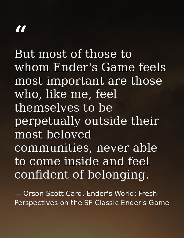 But most of those to whom Ender's Game feels most important are those who, like me, feel themselves to be perpetually ou — Orson Scott Card, Ender's World: Fresh Perspectives on the SF Classic Ender's Game