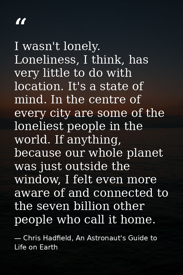 I wasn't lonely. Loneliness, I think, has very little to do with location. It's a state of mind. In the centre of every  — Chris Hadfield, An Astronaut's Guide to Life on Earth