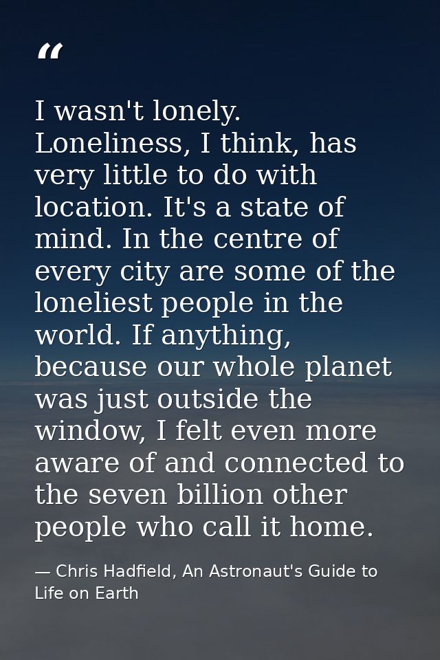 I wasn't lonely. Loneliness, I think, has very little to do with location. It's a state of mind. In the centre of every  — Chris Hadfield, An Astronaut's Guide to Life on Earth