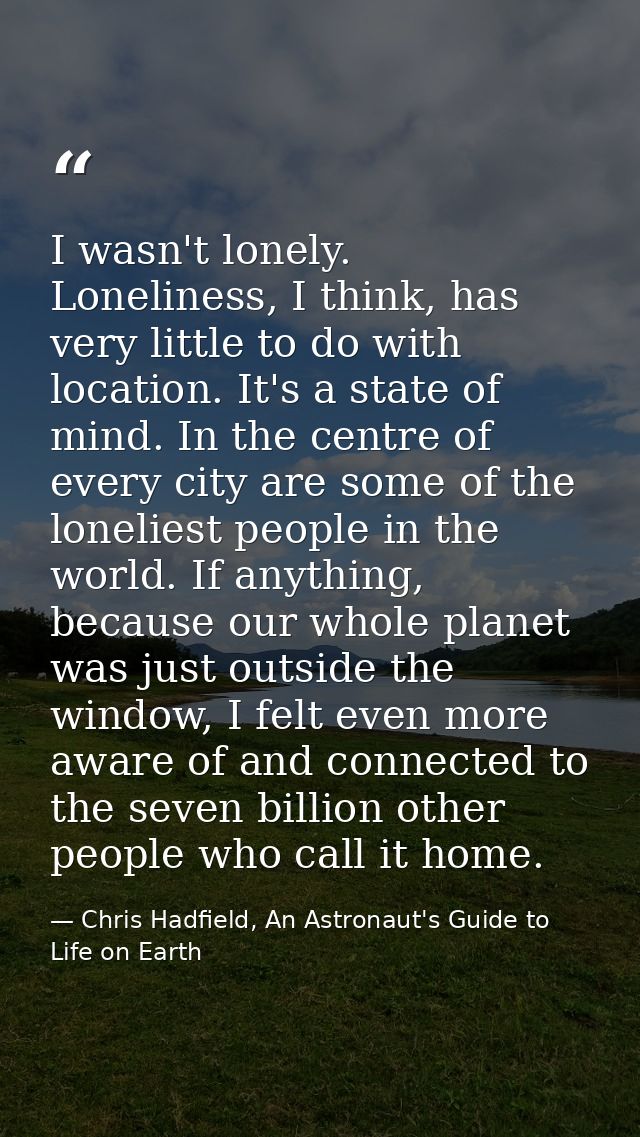 I wasn't lonely. Loneliness, I think, has very little to do with location. It's a state of mind. In the centre of every  — Chris Hadfield, An Astronaut's Guide to Life on Earth