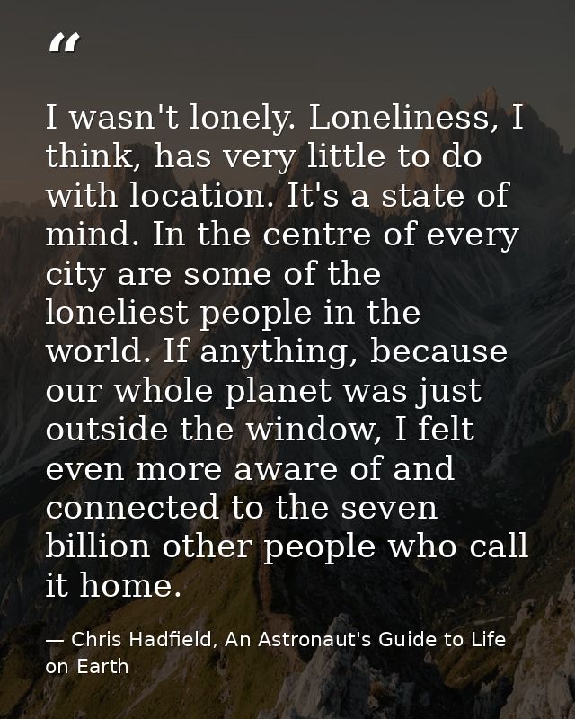 I wasn't lonely. Loneliness, I think, has very little to do with location. It's a state of mind. In the centre of every  — Chris Hadfield, An Astronaut's Guide to Life on Earth