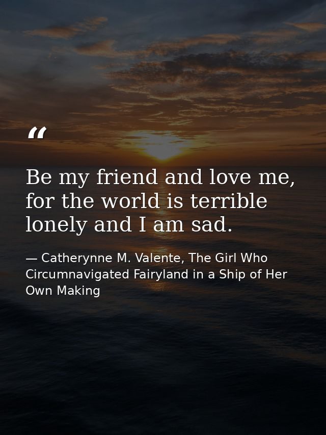 Be my friend and love me, for the world is terrible lonely and I am sad. — Catherynne M. Valente, The Girl Who Circumnavigated Fairyland in a Ship of Her Own Making