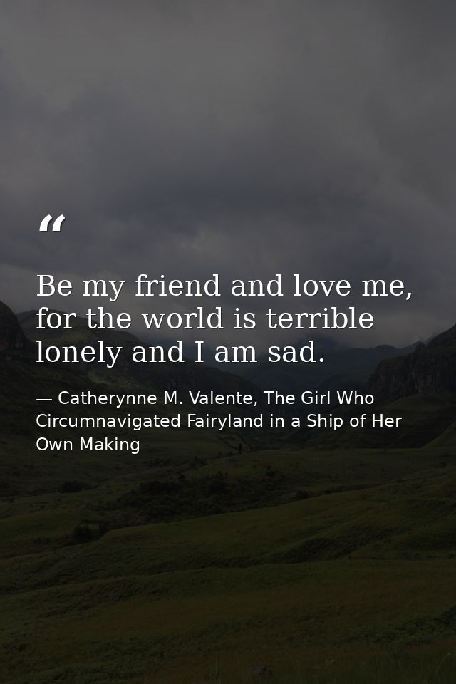 Be my friend and love me, for the world is terrible lonely and I am sad. — Catherynne M. Valente, The Girl Who Circumnavigated Fairyland in a Ship of Her Own Making
