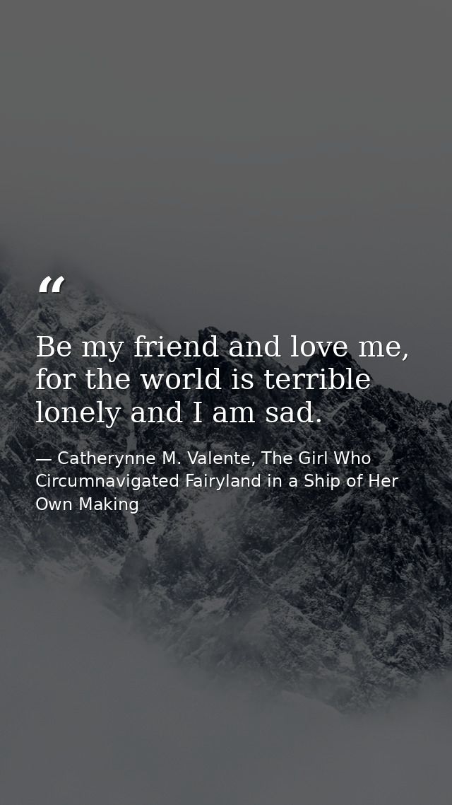 Be my friend and love me, for the world is terrible lonely and I am sad. — Catherynne M. Valente, The Girl Who Circumnavigated Fairyland in a Ship of Her Own Making
