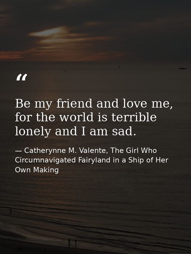 Be my friend and love me, for the world is terrible lonely and I am sad. — Catherynne M. Valente, The Girl Who Circumnavigated Fairyland in a Ship of Her Own Making