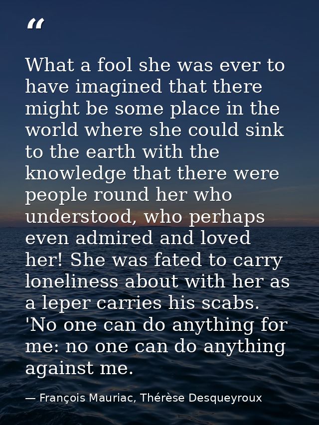 What a fool she was ever to have imagined that there might be some place in the world where she could sink to the earth  — François Mauriac, Thérèse Desqueyroux