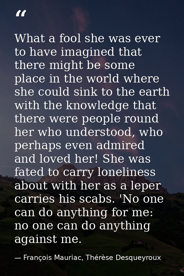 What a fool she was ever to have imagined that there might be some place in the world where she could sink to the earth  — François Mauriac, Thérèse Desqueyroux