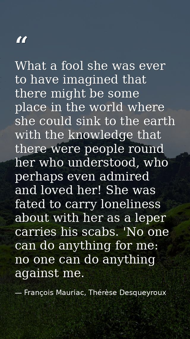 What a fool she was ever to have imagined that there might be some place in the world where she could sink to the earth  — François Mauriac, Thérèse Desqueyroux
