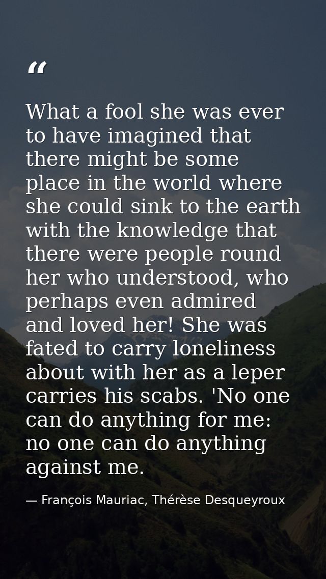 What a fool she was ever to have imagined that there might be some place in the world where she could sink to the earth  — François Mauriac, Thérèse Desqueyroux