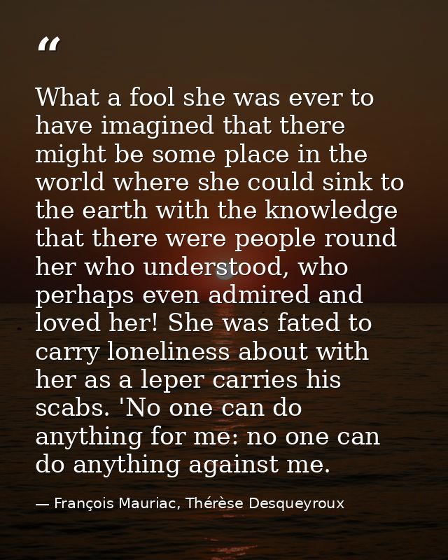 What a fool she was ever to have imagined that there might be some place in the world where she could sink to the earth  — François Mauriac, Thérèse Desqueyroux