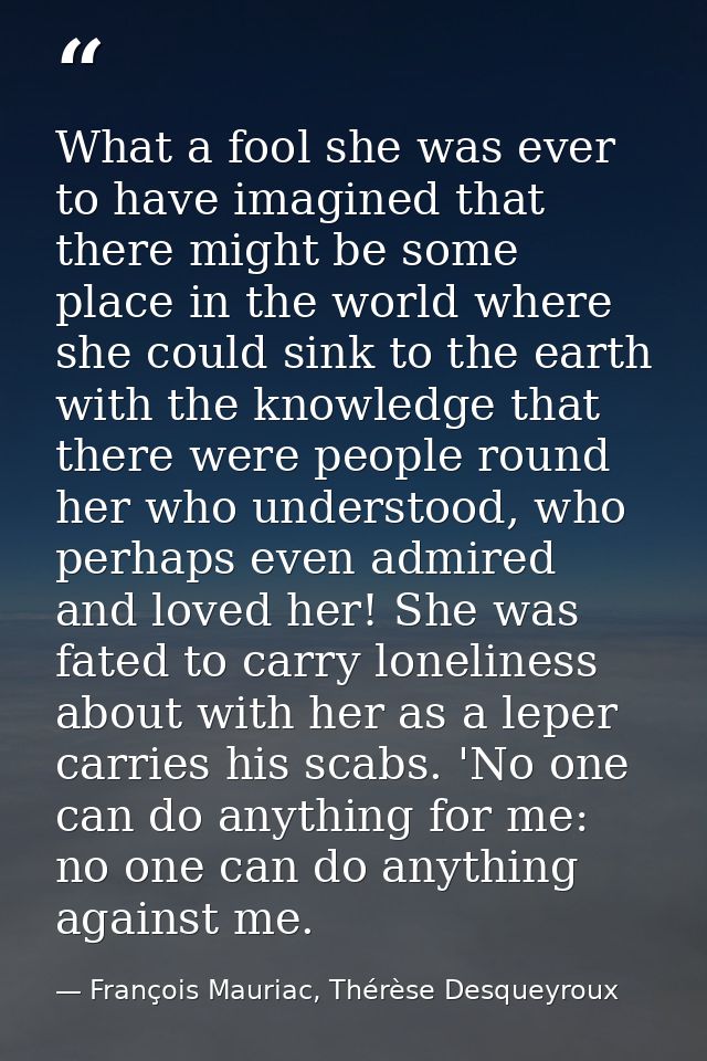 What a fool she was ever to have imagined that there might be some place in the world where she could sink to the earth  — François Mauriac, Thérèse Desqueyroux