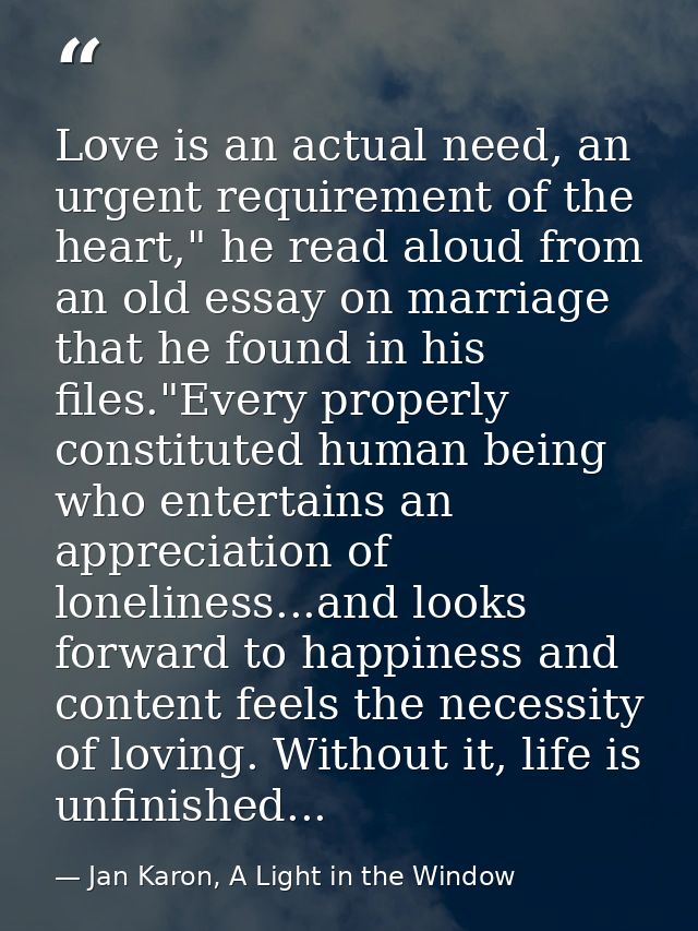 Love is an actual need, an urgent requirement of the heart," he read aloud from an old essay on marriage that he found i — Jan Karon, A Light in the Window