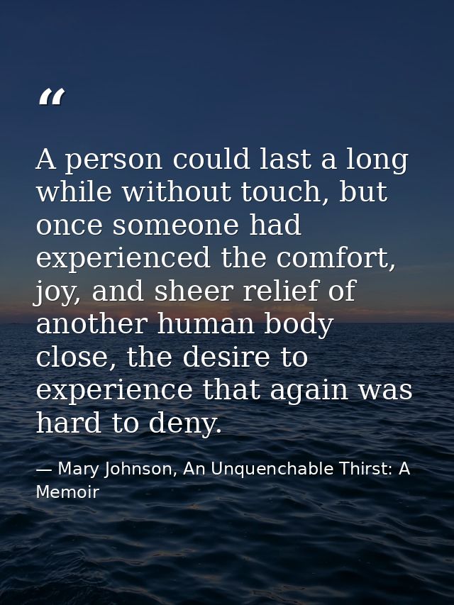 A person could last a long while without touch, but once someone had experienced the comfort, joy, and sheer relief of a — Mary Johnson, An Unquenchable Thirst: A Memoir