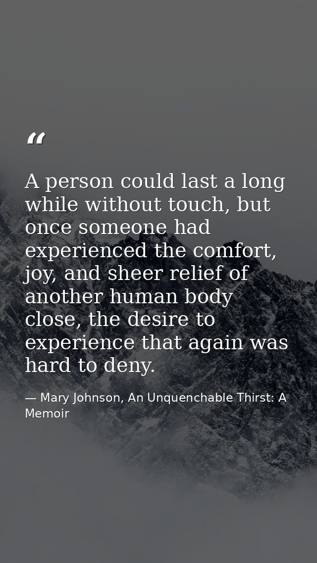 A person could last a long while without touch, but once someone had experienced the comfort, joy, and sheer relief of a — Mary Johnson, An Unquenchable Thirst: A Memoir