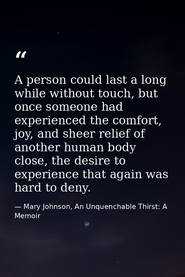 A person could last a long while without touch, but once someone had experienced the comfort, joy, and sheer relief of a — Mary Johnson, An Unquenchable Thirst: A Memoir