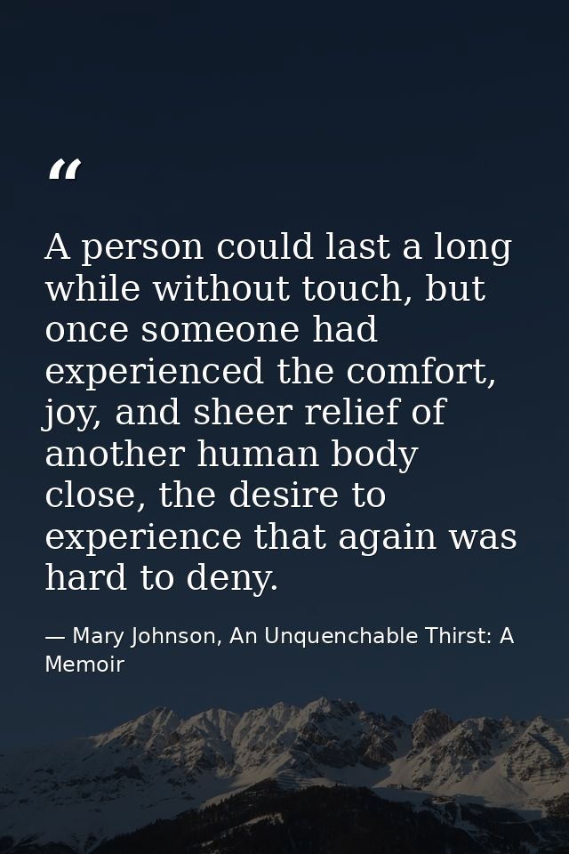 A person could last a long while without touch, but once someone had experienced the comfort, joy, and sheer relief of a — Mary Johnson, An Unquenchable Thirst: A Memoir