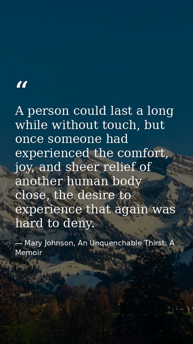 A person could last a long while without touch, but once someone had experienced the comfort, joy, and sheer relief of a — Mary Johnson, An Unquenchable Thirst: A Memoir