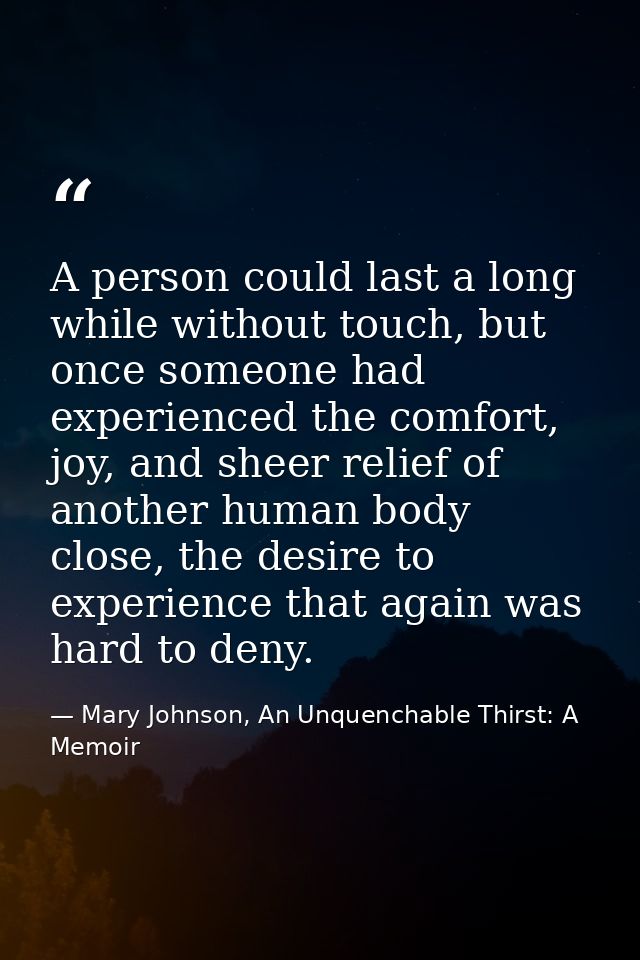 A person could last a long while without touch, but once someone had experienced the comfort, joy, and sheer relief of a — Mary Johnson, An Unquenchable Thirst: A Memoir