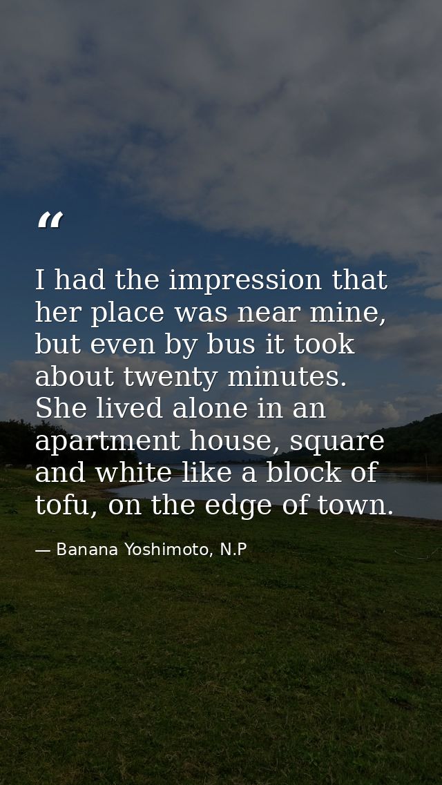 I had the impression that her place was near mine, but even by bus it took about twenty minutes. She lived alone in an a — Banana Yoshimoto, N.P