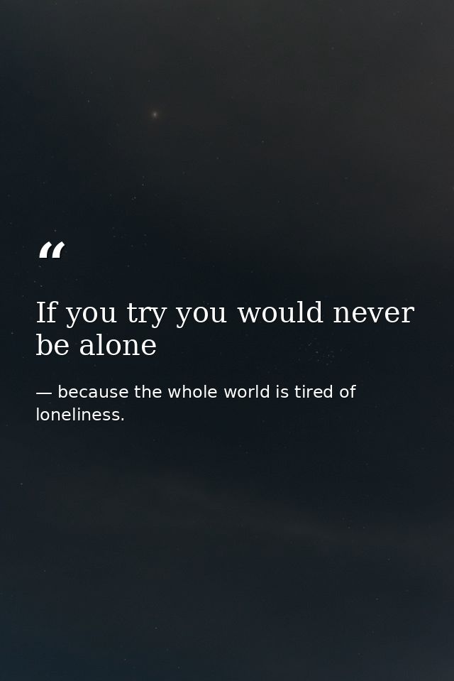 If you try you would never be alone — because the whole world is tired of loneliness.